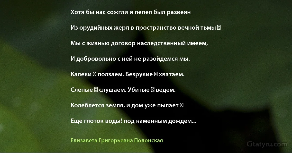 Хотя бы нас сожгли и пепел был развеян

Из орудийных жерл в пространство вечной тьмы ―

Мы с жизнью договор наследственный имеем,

И добровольно с ней не разойдемся мы.

Калеки ― ползаем. Безрукие ― хватаем.

Слепые ― слушаем. Убитые ― ведем.

Колеблется земля, и дом уже пылает ―

Еще глоток воды! под каменным дождем... (Елизавета Григорьевна Полонская)