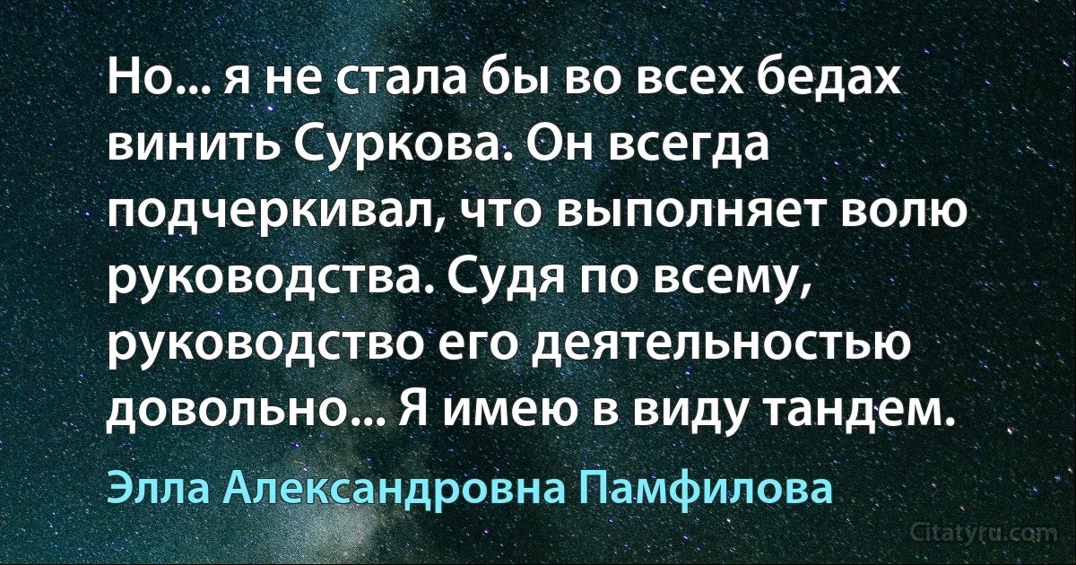 Но... я не стала бы во всех бедах винить Суркова. Он всегда подчеркивал, что выполняет волю руководства. Судя по всему, руководство его деятельностью довольно... Я имею в виду тандем. (Элла Александровна Памфилова)