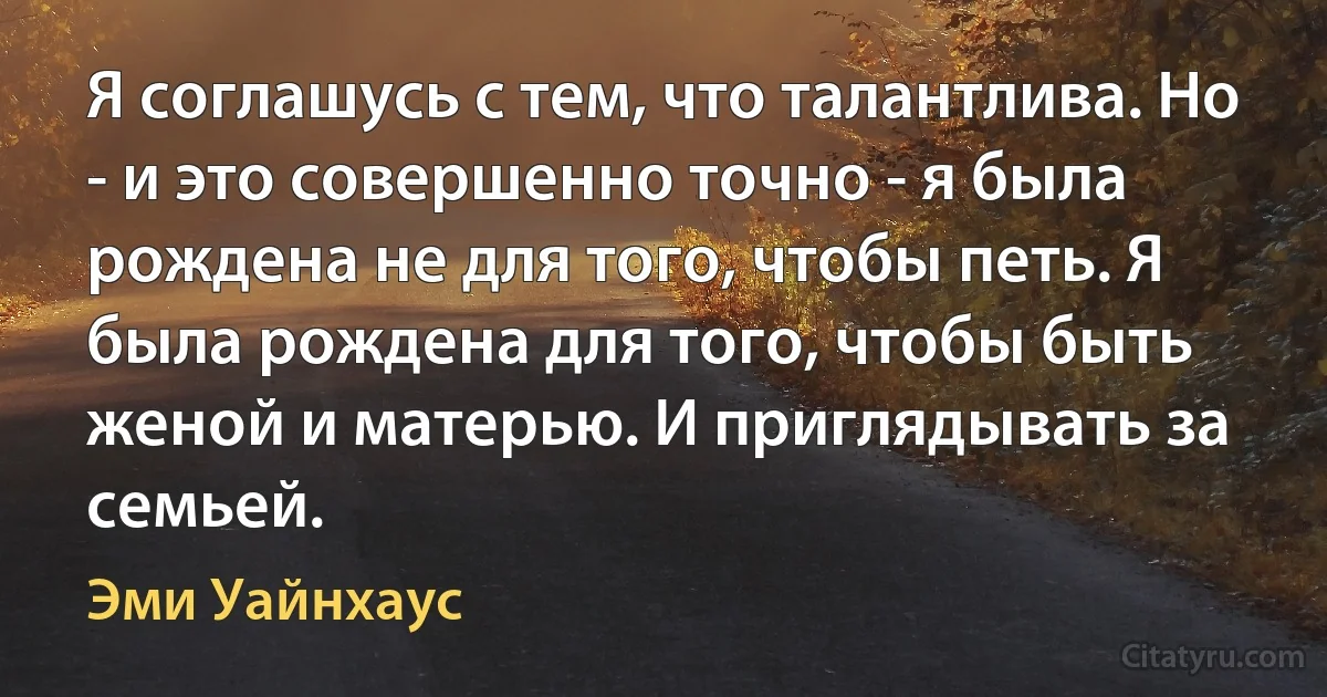 Я соглашусь с тем, что талантлива. Но - и это совершенно точно - я была рождена не для того, чтобы петь. Я была рождена для того, чтобы быть женой и матерью. И приглядывать за семьей. (Эми Уайнхаус)