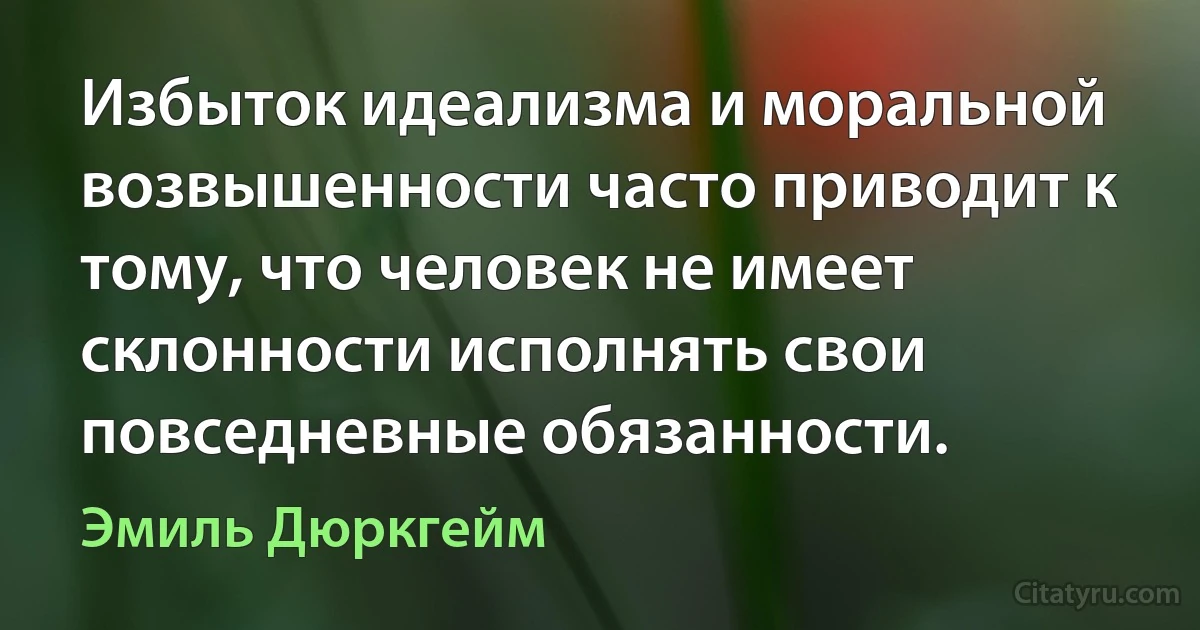 Избыток идеализма и моральной возвышенности часто приводит к тому, что человек не имеет склонности исполнять свои повседневные обязанности. (Эмиль Дюркгейм)