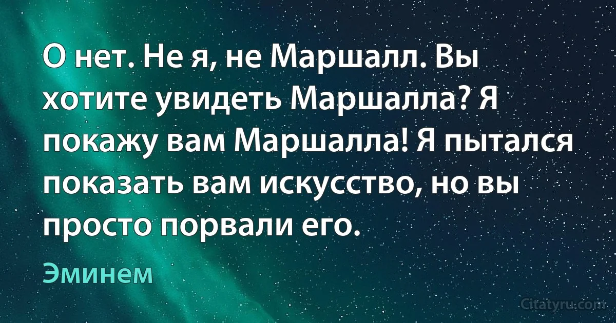 О нет. Не я, не Маршалл. Вы хотите увидеть Маршалла? Я покажу вам Маршалла! Я пытался показать вам искусство, но вы просто порвали его. (Эминем)