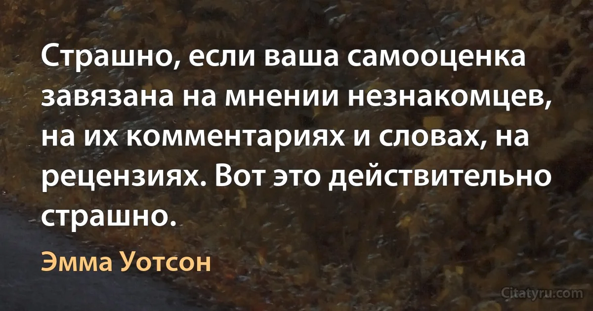 Страшно, если ваша самооценка завязана на мнении незнакомцев, на их комментариях и словах, на рецензиях. Вот это действительно страшно. (Эмма Уотсон)