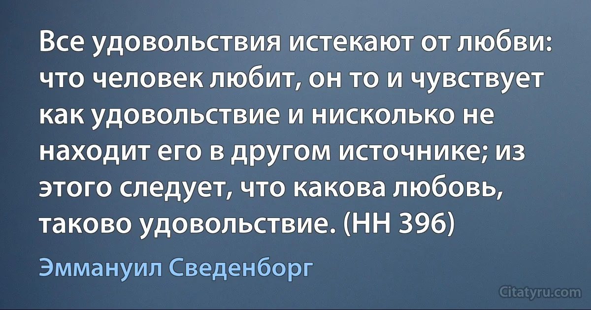 Все удовольствия истекают от любви: что человек любит, он то и чувствует как удовольствие и нисколько не находит его в другом источнике; из этого следует, что какова любовь, таково удовольствие. (HH 396) (Эммануил Сведенборг)