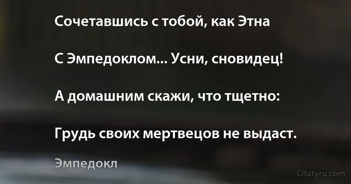 Сочетавшись с тобой, как Этна

С Эмпедоклом... Усни, сновидец!

А домашним скажи, что тщетно:

Грудь своих мертвецов не выдаст. (Эмпедокл)