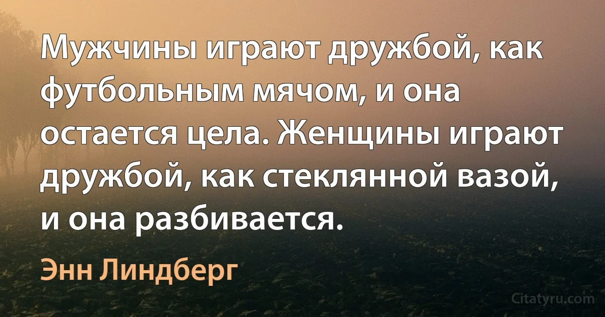 Мужчины играют дружбой, как футбольным мячом, и она остается цела. Женщины играют дружбой, как стеклянной вазой, и она разбивается. (Энн Линдберг)