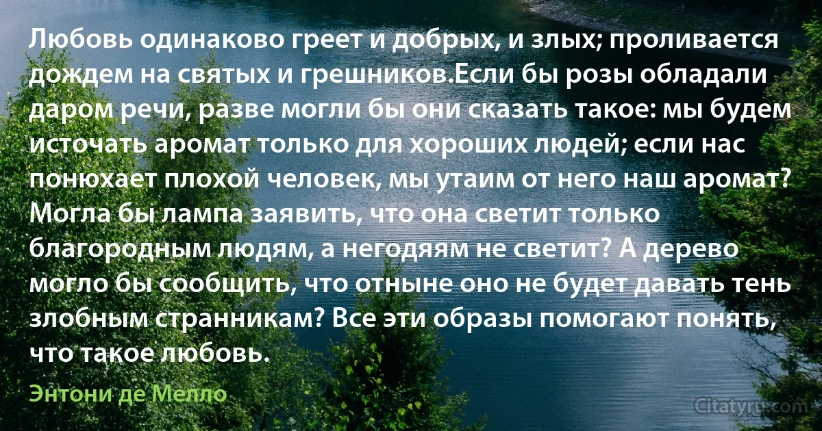 Любовь одинаково греет и добрых, и злых; проливается дождем на святых и грешников.Если бы розы обладали даром речи, разве могли бы они сказать такое: мы будем источать аромат только для хороших людей; если нас понюхает плохой человек, мы утаим от него наш аромат? Могла бы лампа заявить, что она светит только благородным людям, а негодяям не светит? А дерево могло бы сообщить, что отныне оно не будет давать тень злобным странникам? Все эти образы помогают понять, что такое любовь. (Энтони де Мелло)