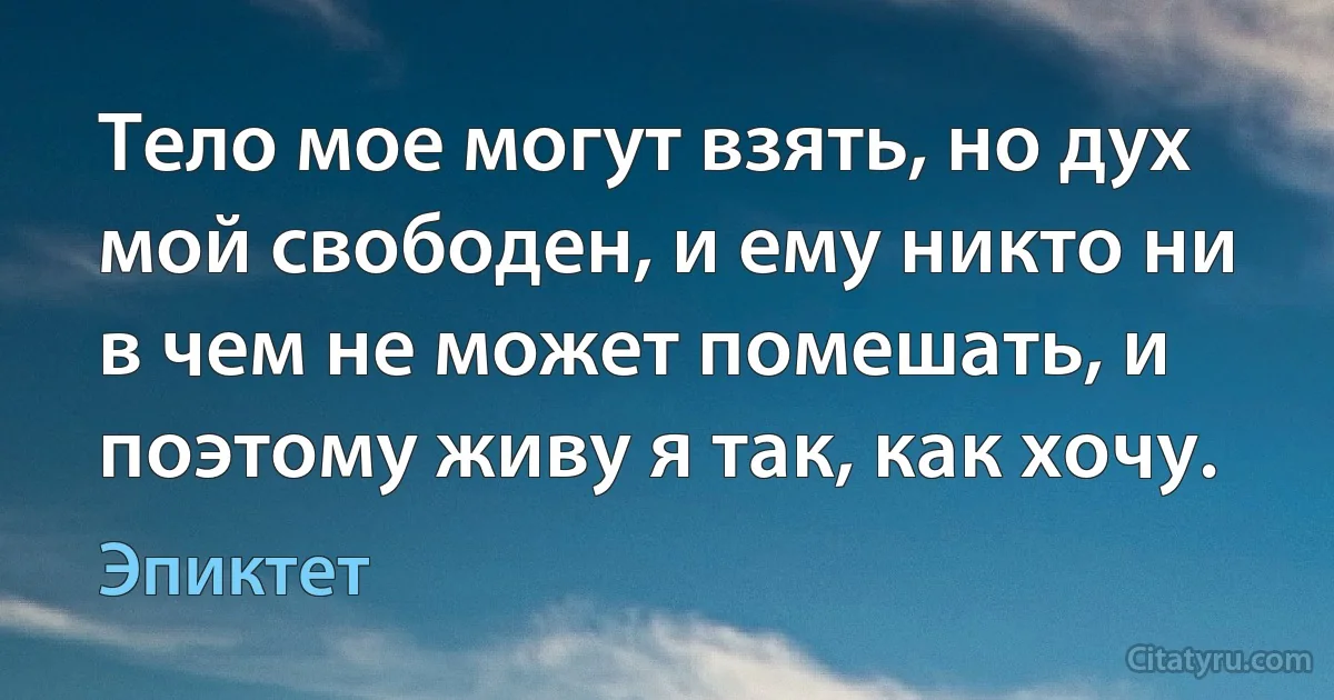 Тело мое могут взять, но дух мой свободен, и ему никто ни в чем не может помешать, и поэтому живу я так, как хочу. (Эпиктет)