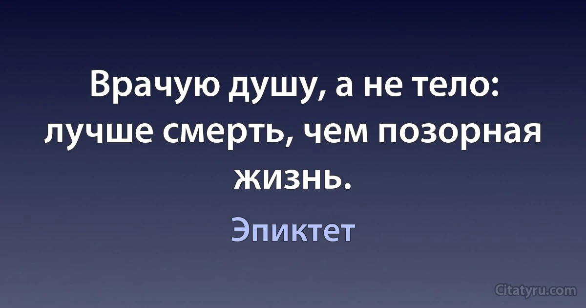 Врачую душу, а не тело: лучше смерть, чем позорная жизнь. (Эпиктет)