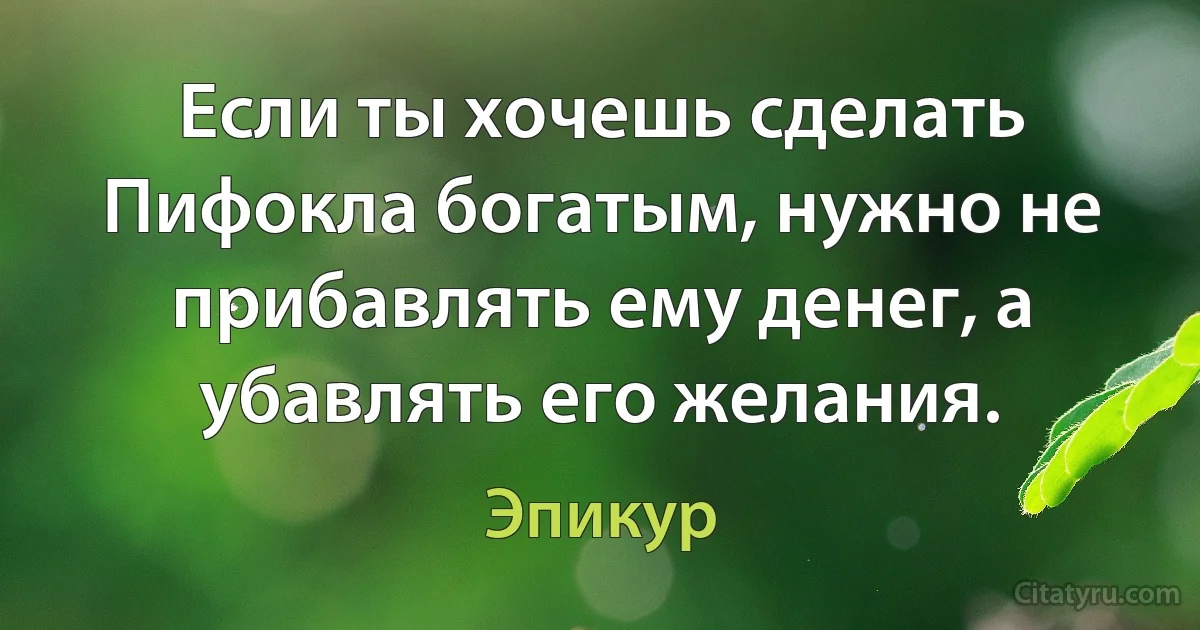 Если ты хочешь сделать Пифокла богатым, нужно не прибавлять ему денег, а убавлять его желания. (Эпикур)