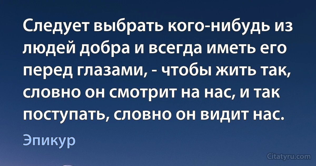 Следует выбрать кого-нибудь из людей добра и всегда иметь его перед глазами, - чтобы жить так, словно он смотрит на нас, и так поступать, словно он видит нас. (Эпикур)