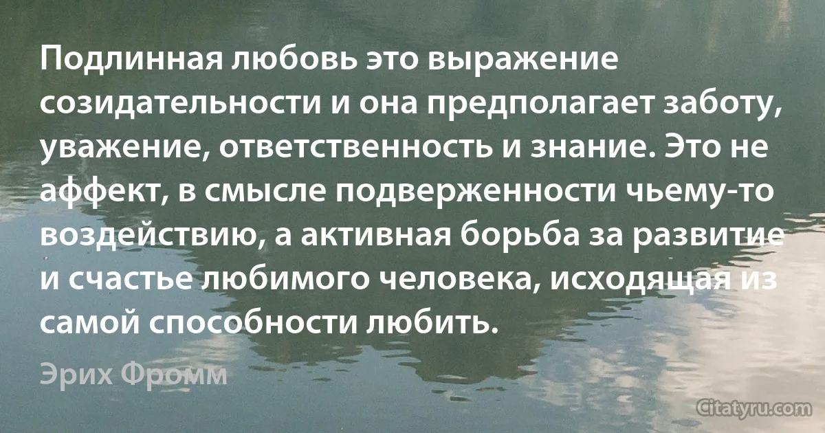 Подлинная любовь это выражение созидательности и она предполагает заботу, уважение, ответственность и знание. Это не аффект, в смысле подверженности чьему-то воздействию, а активная борьба за развитие и счастье любимого человека, исходящая из самой способности любить. (Эрих Фромм)