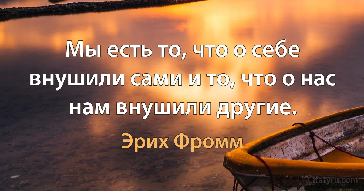 Мы есть то, что о себе внушили сами и то, что о нас нам внушили другие. (Эрих Фромм)