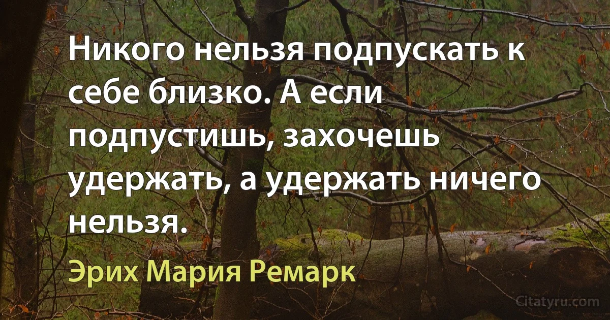 Никого нельзя подпускать к себе близко. А если подпустишь, захочешь удержать, а удержать ничего нельзя. (Эрих Мария Ремарк)