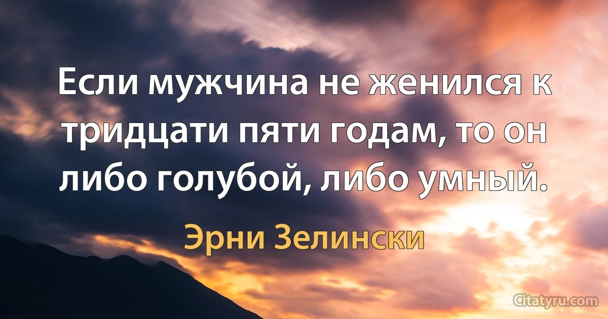 Если мужчина не женился к тридцати пяти годам, то он либо голубой, либо умный. (Эрни Зелински)