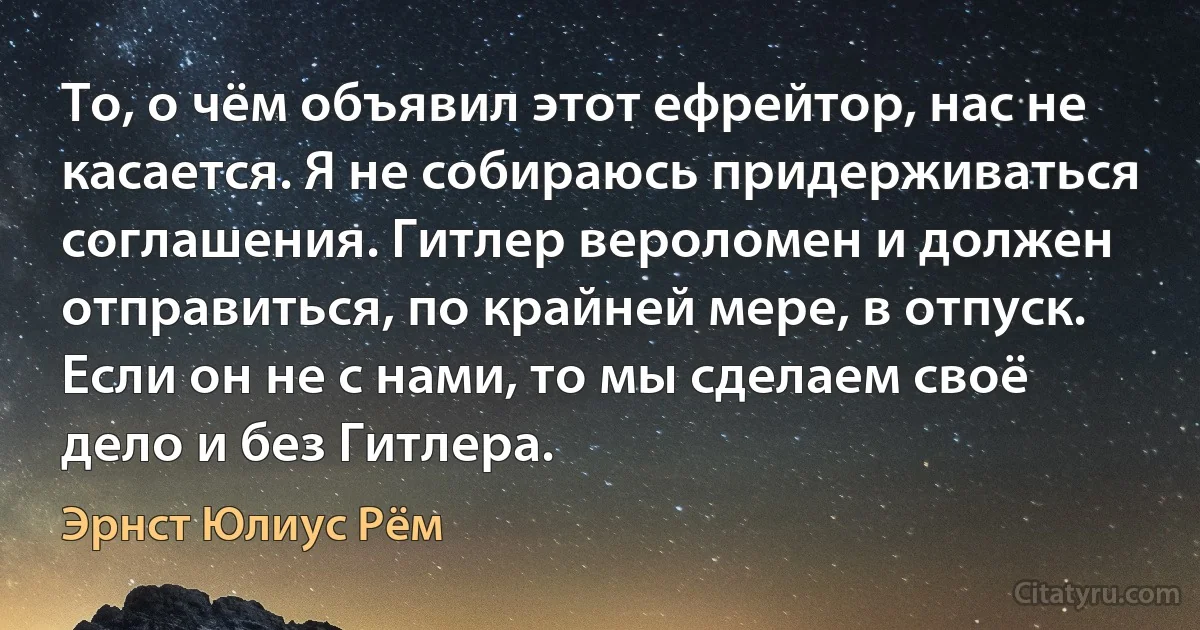 То, о чём объявил этот ефрейтор, нас не касается. Я не собираюсь придерживаться соглашения. Гитлер вероломен и должен отправиться, по крайней мере, в отпуск. Если он не с нами, то мы сделаем своё дело и без Гитлера. (Эрнст Юлиус Рём)