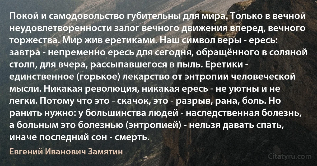 Покой и самодовольство губительны для мира. Только в вечной неудовлетворенности залог вечного движения вперед, вечного торжества. Мир жив еретиками. Наш символ веры - ересь: завтра - непременно ересь для сегодня, обращённого в соляной столп, для вчера, рассыпавшегося в пыль. Еретики - единственное (горькое) лекарство от энтропии человеческой мысли. Никакая революция, никакая ересь - не уютны и не легки. Потому что это - скачок, это - разрыв, рана, боль. Но ранить нужно: у большинства людей - наследственная болезнь, а больным это болезнью (энтропией) - нельзя давать спать, иначе последний сон - смерть. (Евгений Иванович Замятин)