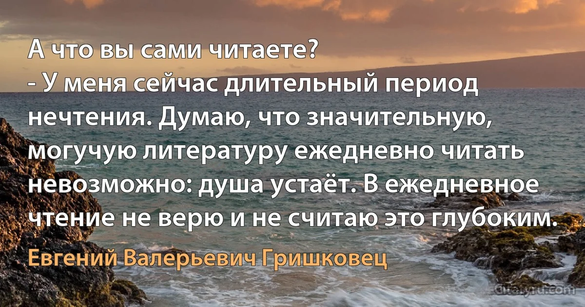 А что вы сами читаете?
- У меня сейчас длительный период нечтения. Думаю, что значительную, могучую литературу ежедневно читать невозможно: душа устаёт. В ежедневное чтение не верю и не считаю это глубоким. (Евгений Валерьевич Гришковец)