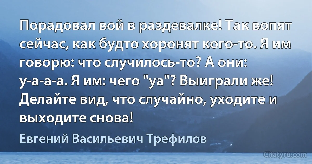 Порадовал вой в раздевалке! Так вопят сейчас, как будто хоронят кого-то. Я им говорю: что случилось-то? А они: у-а-а-а. Я им: чего "уа"? Выиграли же! Делайте вид, что случайно, уходите и выходите снова! (Евгений Васильевич Трефилов)