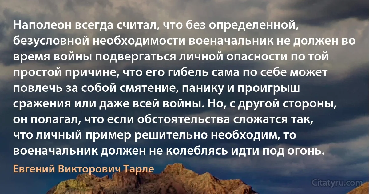 Наполеон всегда считал, что без определенной, безусловной необходимости военачальник не должен во время войны подвергаться личной опасности по той простой причине, что его гибель сама по себе может повлечь за собой смятение, панику и проигрыш сражения или даже всей войны. Но, с другой стороны, он полагал, что если обстоятельства сложатся так, что личный пример решительно необходим, то военачальник должен не колеблясь идти под огонь. (Евгений Викторович Тарле)