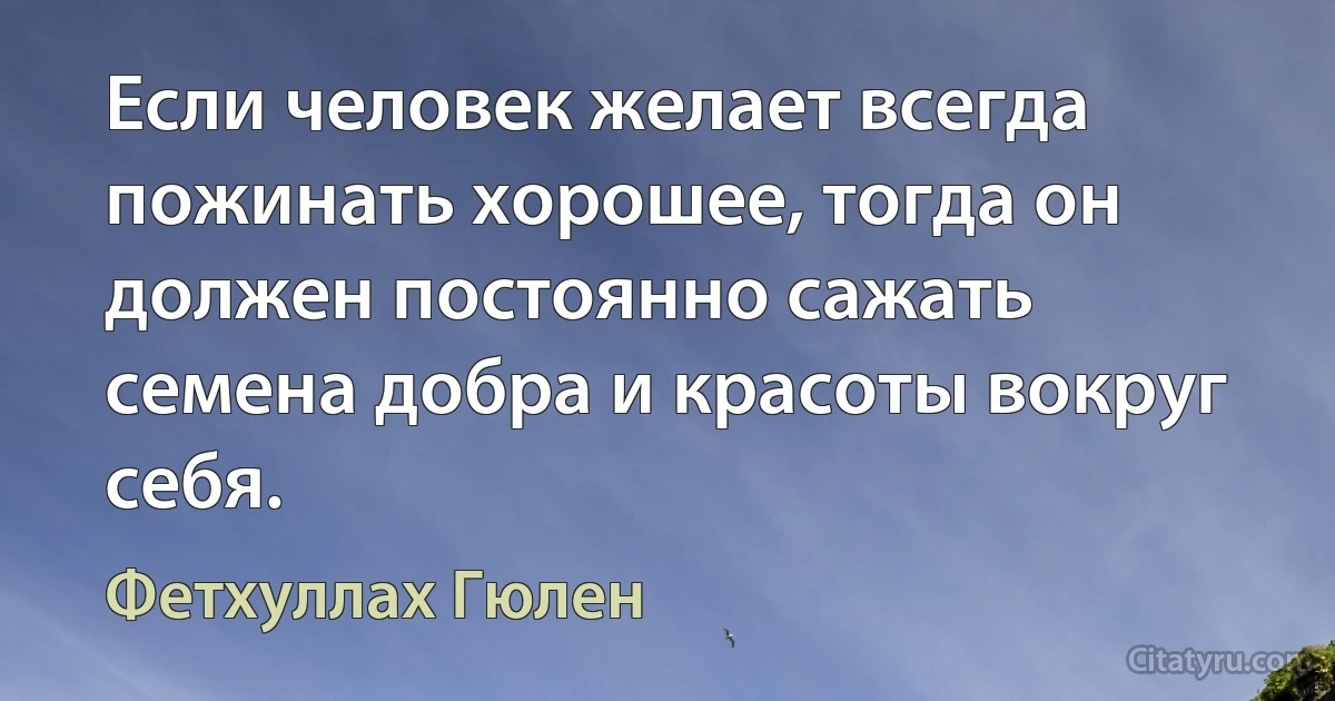 Если человек желает всегда пожинать хорошее, тогда он должен постоянно сажать семена добра и красоты вокруг себя. (Фетхуллах Гюлен)