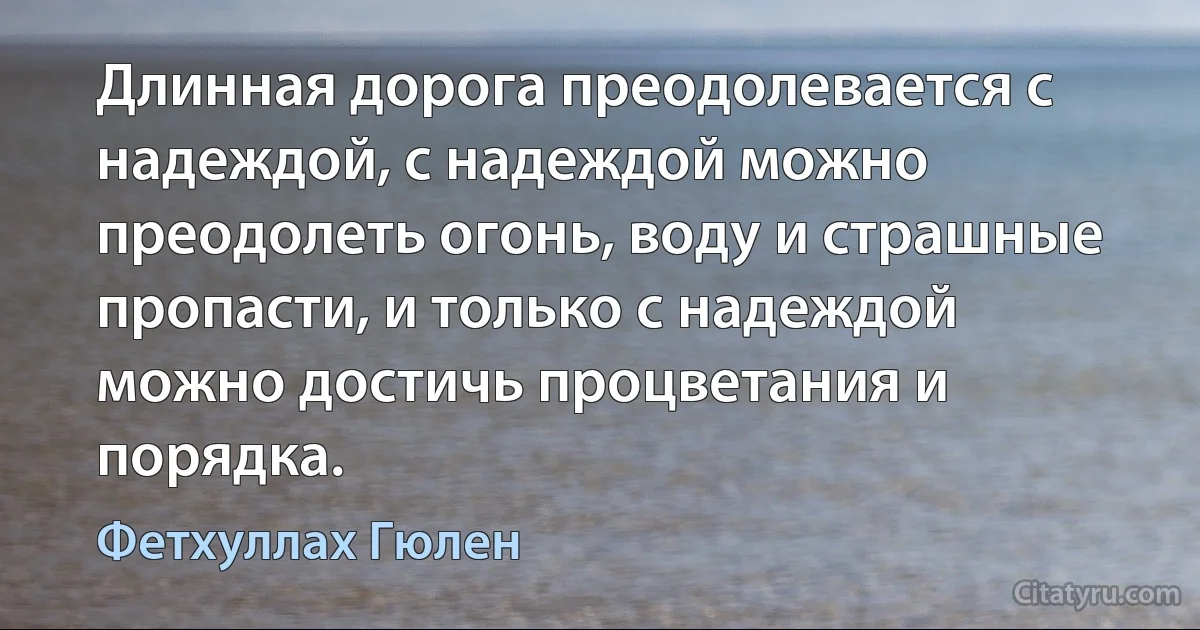 Длинная дорога преодолевается с надеждой, с надеждой можно преодолеть огонь, воду и страшные пропасти, и только с надеждой можно достичь процветания и порядка. (Фетхуллах Гюлен)