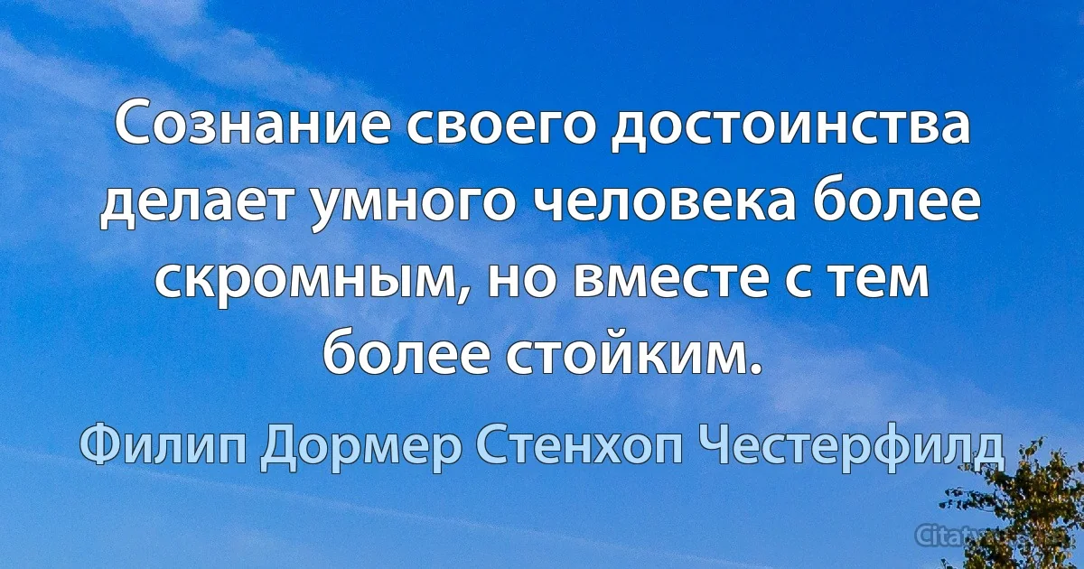 Сознание своего достоинства делает умного человека более скромным, но вместе с тем более стойким. (Филип Дормер Стенхоп Честерфилд)