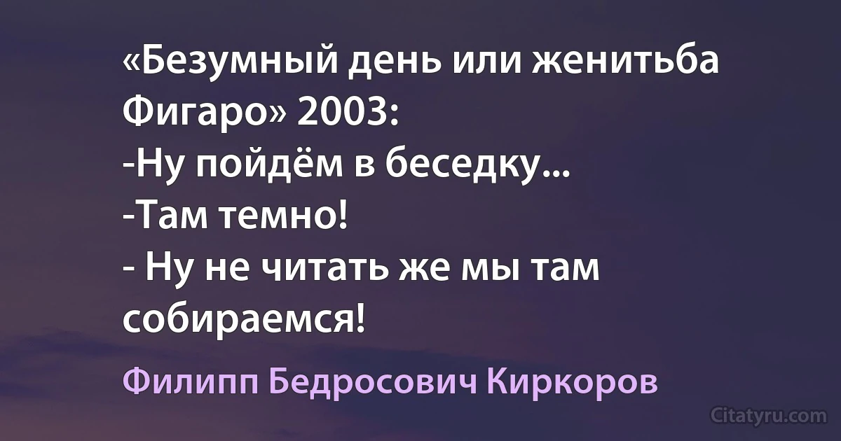 «Безумный день или женитьба Фигаро» 2003:
-Ну пойдём в беседку...
-Там темно!
- Ну не читать же мы там собираемся! (Филипп Бедросович Киркоров)