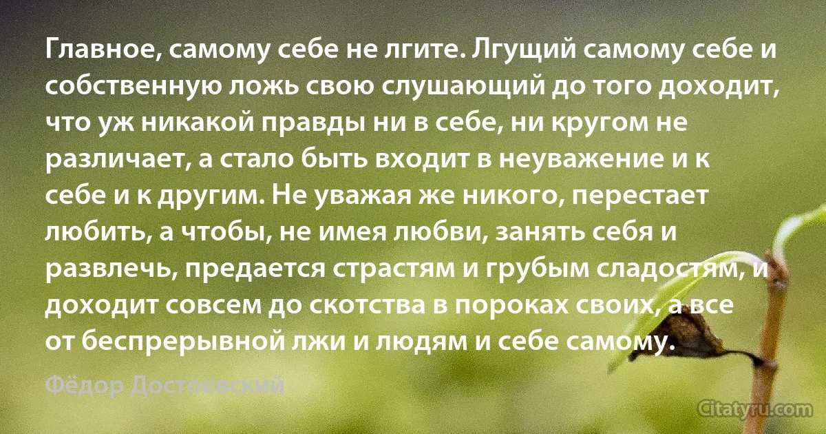 Главное, самому себе не лгите. Лгущий самому себе и собственную ложь свою слушающий до того доходит, что уж никакой правды ни в себе, ни кругом не различает, а стало быть входит в неуважение и к себе и к другим. Не уважая же никого, перестает любить, а чтобы, не имея любви, занять себя и развлечь, предается страстям и грубым сладостям, и доходит совсем до скотства в пороках своих, а все от беспрерывной лжи и людям и себе самому. (Фёдор Достоевский)