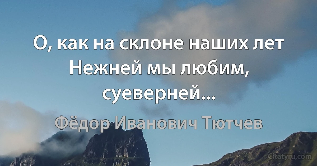 О, как на склоне наших лет
Нежней мы любим, суеверней... (Фёдор Иванович Тютчев)