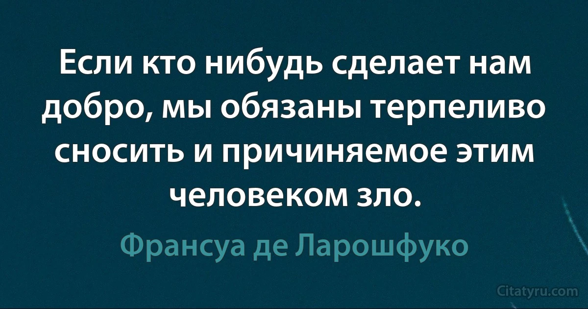 Если кто нибудь сделает нам добро, мы обязаны терпеливо сносить и причиняемое этим человеком зло. (Франсуа де Ларошфуко)