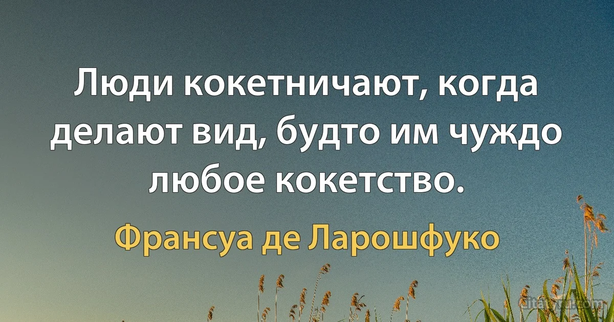 Люди кокетничают, когда делают вид, будто им чуждо любое кокетство. (Франсуа де Ларошфуко)