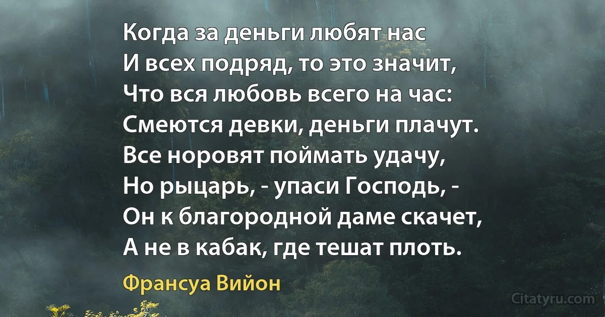 Когда за деньги любят нас
И всех подряд, то это значит,
Что вся любовь всего на час:
Смеются девки, деньги плачут.
Все норовят поймать удачу,
Но рыцарь, - упаси Господь, -
Он к благородной даме скачет,
А не в кабак, где тешат плоть. (Франсуа Вийон)