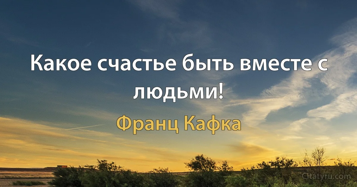 Какое счастье быть вместе с людьми! (Франц Кафка)