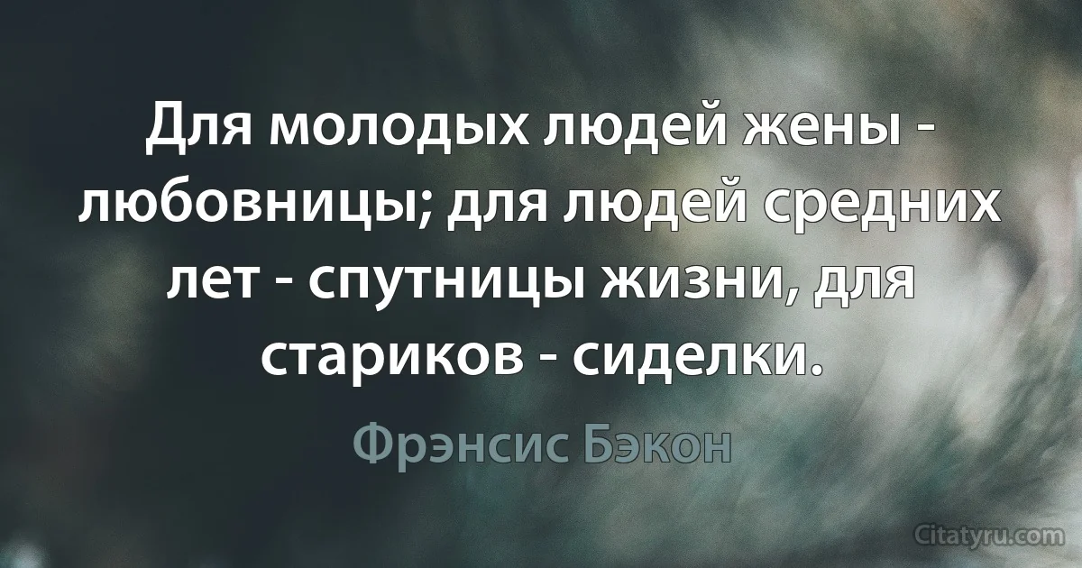 Для молодых людей жены - любовницы; для людей средних лет - спутницы жизни, для стариков - сиделки. (Фрэнсис Бэкон)