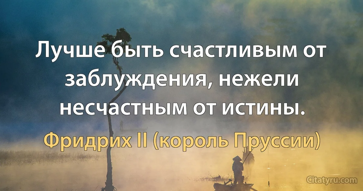 Лучше быть счастливым от заблуждения, нежели несчастным от истины. (Фридрих II (король Пруссии))