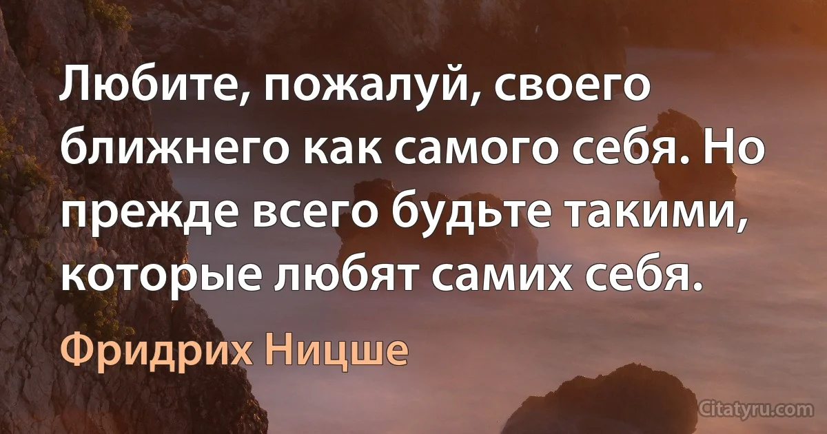 Любите, пожалуй, своего ближнего как самого себя. Но прежде всего будьте такими, которые любят самих себя. (Фридрих Ницше)