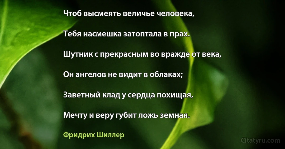 Чтоб высмеять величье человека,

Тебя насмешка затоптала в прах.

Шутник с прекрасным во вражде от века,

Он ангелов не видит в облаках;

Заветный клад у сердца похищая,

Мечту и веру губит ложь земная. (Фридрих Шиллер)