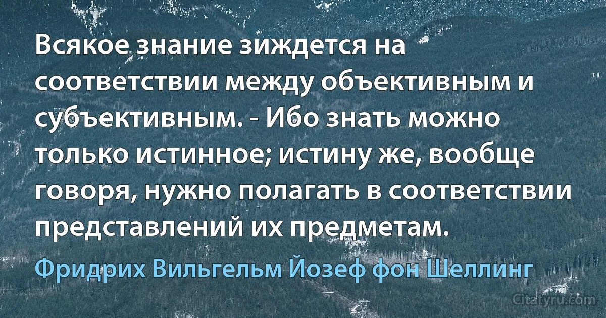 Всякое знание зиждется на соответствии между объективным и субъективным. - Ибо знать можно только истинное; истину же, вообще говоря, нужно полагать в соответствии представлений их предметам. (Фридрих Вильгельм Йозеф фон Шеллинг)