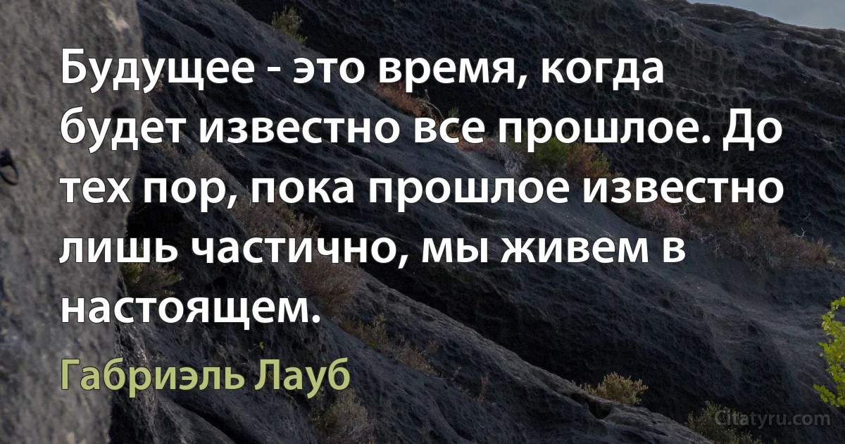 Будущее - это время, когда будет известно все прошлое. До тех пор, пока прошлое известно лишь частично, мы живем в настоящем. (Габриэль Лауб)