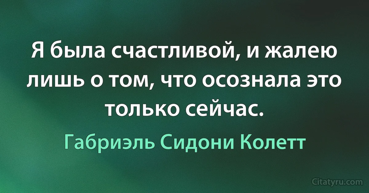 Я была счастливой, и жалею лишь о том, что осознала это только сейчас. (Габриэль Сидони Колетт)