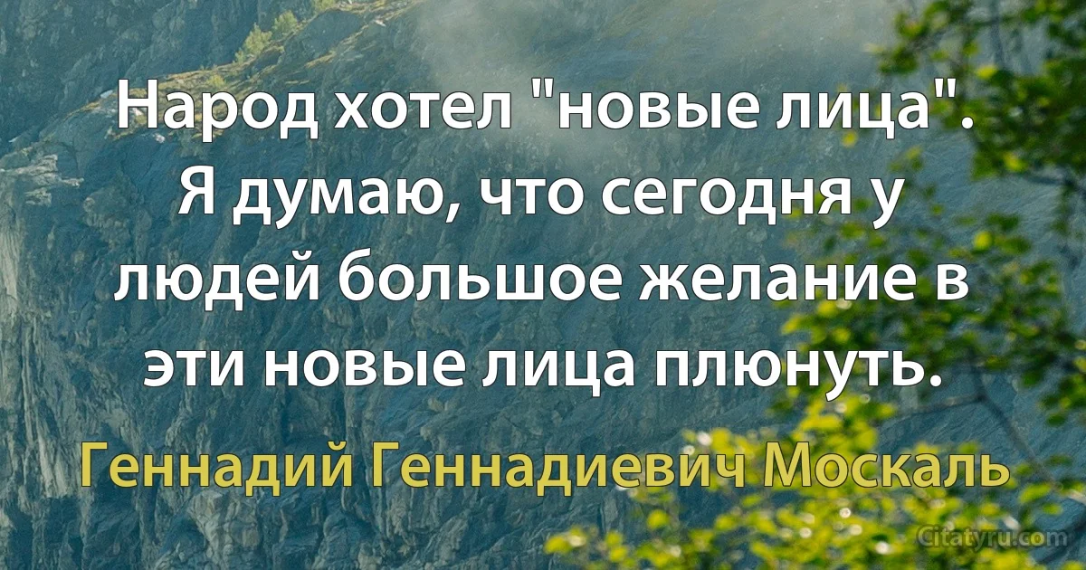 Народ хотел "новые лица". Я думаю, что сегодня у людей большое желание в эти новые лица плюнуть. (Геннадий Геннадиевич Москаль)