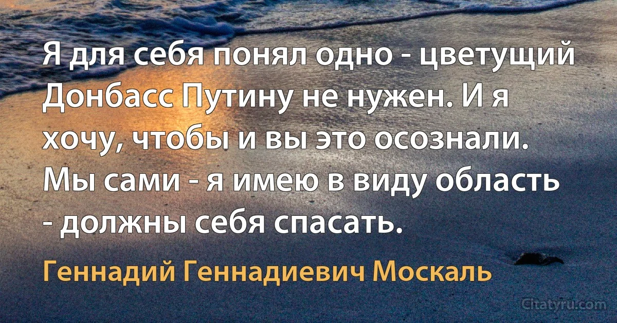 Я для себя понял одно - цветущий Донбасс Путину не нужен. И я хочу, чтобы и вы это осознали. Мы сами - я имею в виду область - должны себя спасать. (Геннадий Геннадиевич Москаль)