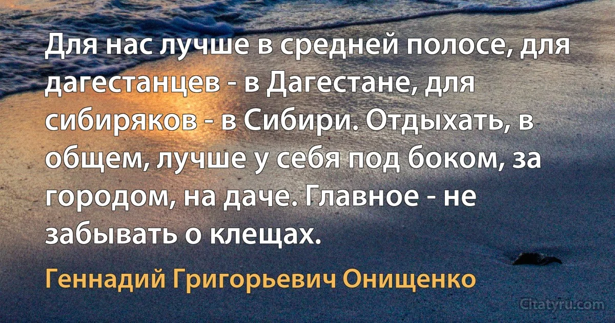 Для нас лучше в средней полосе, для дагестанцев - в Дагестане, для сибиряков - в Сибири. Отдыхать, в общем, лучше у себя под боком, за городом, на даче. Главное - не забывать о клещах. (Геннадий Григорьевич Онищенко)