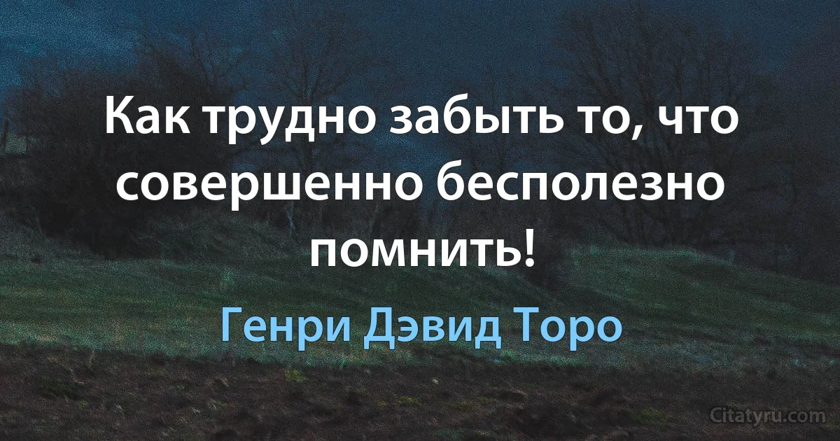 Как трудно забыть то, что совершенно бесполезно помнить! (Генри Дэвид Торо)