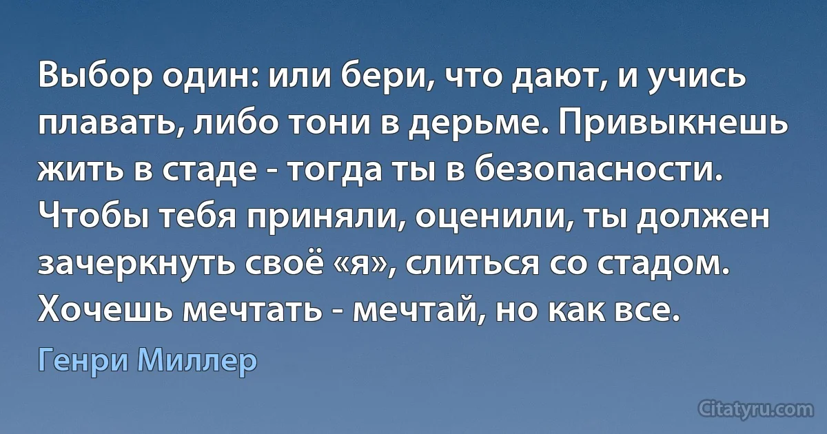 Выбор один: или бери, что дают, и учись плавать, либо тони в дерьме. Привыкнешь жить в стаде - тогда ты в безопасности. Чтобы тебя приняли, оценили, ты должен зачеркнуть своё «я», слиться со стадом. Хочешь мечтать - мечтай, но как все. (Генри Миллер)