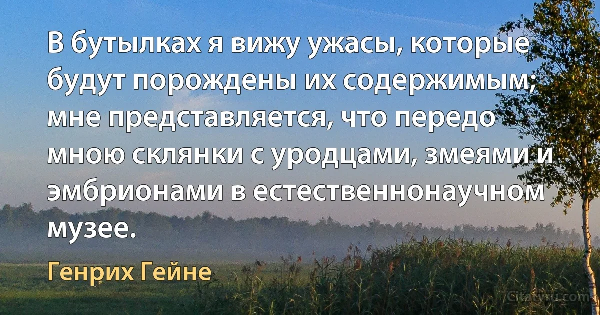 В бутылках я вижу ужасы, которые будут порождены их содержимым; мне представляется, что передо мною склянки с уродцами, змеями и эмбрионами в естественнонаучном музее. (Генрих Гейне)