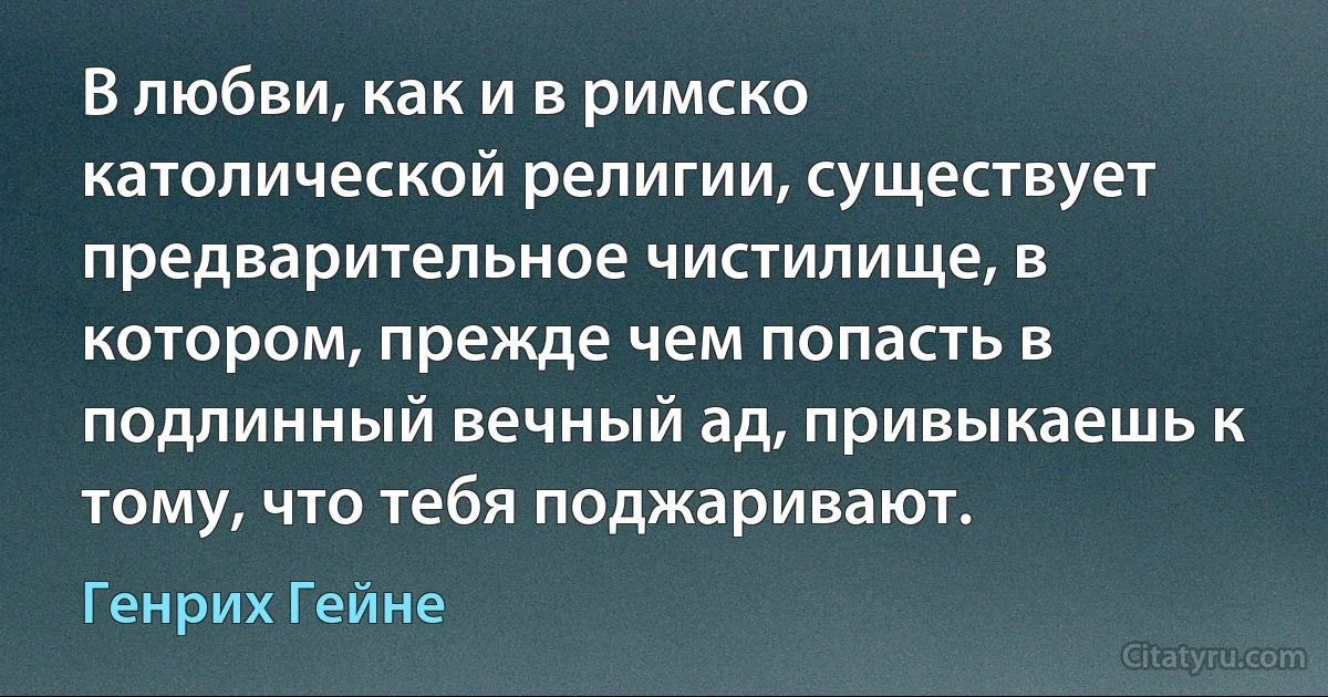 В любви, как и в римско католической религии, существует предварительное чистилище, в котором, прежде чем попасть в подлинный вечный ад, привыкаешь к тому, что тебя поджаривают. (Генрих Гейне)