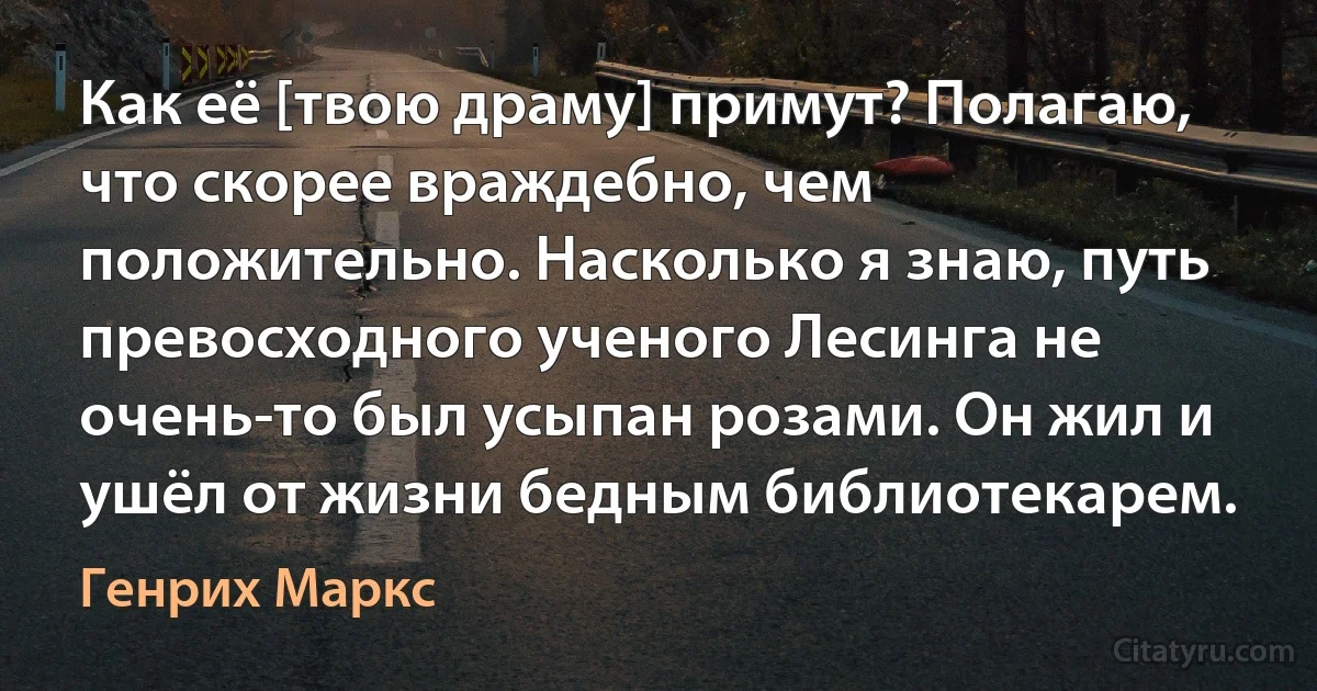 Как её [твою драму] примут? Полагаю, что скорее враждебно, чем положительно. Насколько я знаю, путь превосходного ученого Лесинга не очень-то был усыпан розами. Он жил и ушёл от жизни бедным библиотекарем. (Генрих Маркс)