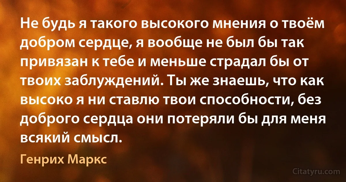 Не будь я такого высокого мнения о твоём добром сердце, я вообще не был бы так привязан к тебе и меньше страдал бы от твоих заблуждений. Ты же знаешь, что как высоко я ни ставлю твои способности, без доброго сердца они потеряли бы для меня всякий смысл. (Генрих Маркс)