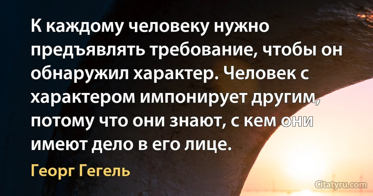 К каждому человеку нужно предъявлять требование, чтобы он обнаружил характер. Человек с характером импонирует другим, потому что они знают, с кем они имеют дело в его лице. (Георг Гегель)